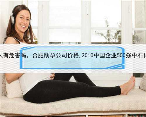 代孕对女人有危害吗，合肥助孕公司价格,2010中国企业500强中石化蝉联榜首