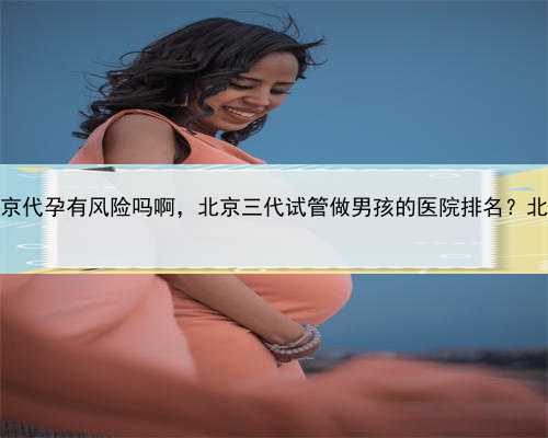 2022代孕合法，北京代孕有风险吗啊，北京三代试管做男孩的医院排名？北京生
