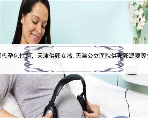供卵代孕包性别，天津供卵女孩,天津公立医院供卵卵源要等多久