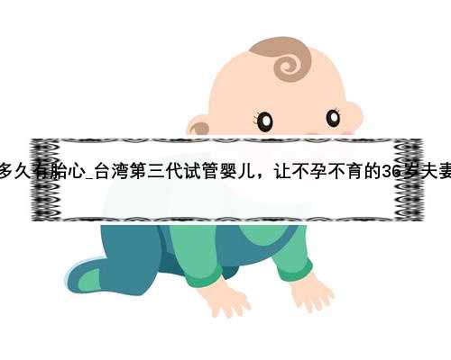 试管怀孕一般多久有胎心_台湾第三代试管婴儿，让不孕不育的36岁夫妻一次成功