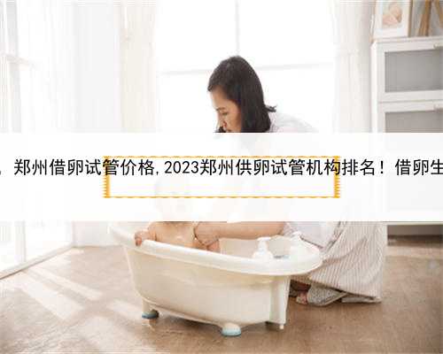 正规代孕绝不坑，郑州借卵试管价格,2023郑州供卵试管机构排名！借卵生男孩费