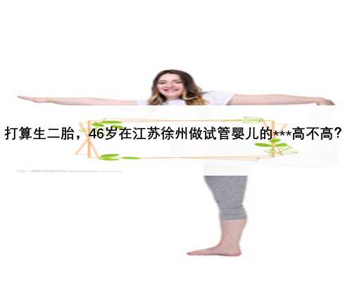打算生二胎，46岁在江苏徐州做试管婴儿的***高不高？