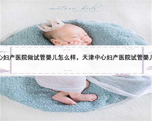 天津中心妇产医院做试管婴儿怎么样，天津中心妇产医院试管婴儿成功率
