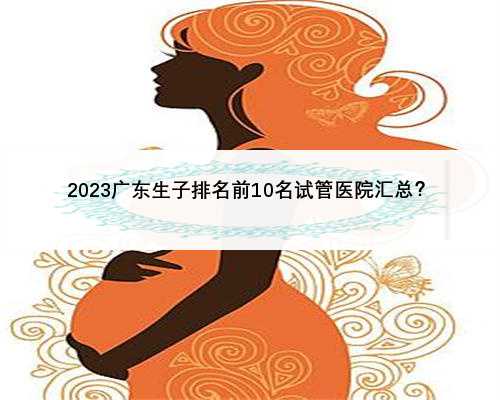 2023广东生子排名前10名试管医院汇总？