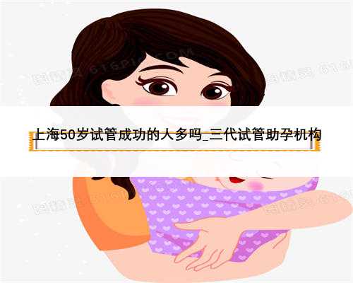 上海50岁试管成功的人多吗_三代试管助孕机构